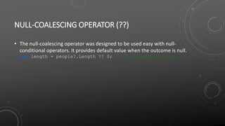 NULL-COALESCING OPERATOR (??)
• The null-coalescing operator was designed to be used easy with null-
conditional operators. It provides default value when the outcome is null.
int length = people?.Length ?? 0; // 0 if people is null
 