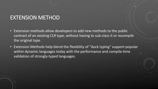EXTENSION METHOD
• Extension methods allow developers to add new methods to the public
contract of an existing CLR type, without having to sub-class it or recompile
the original type.
• Extension Methods help blend the flexibility of "duck typing" support popular
within dynamic languages today with the performance and compile-time
validation of strongly-typed languages.
 