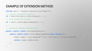 EXAMPLE OF EXTENSION METHOD
string email = Request.QueryString["email"];
// without extension method
if ( EmailValidator.IsValid(email) ) {}
// with extension method
if ( email.IsValidEmailAddress() ) {}
...
// extension method declaration
public static class ScottGuExtensions {
public static bool IsValidEmailAddress(this string s){
Regex regex = new Regex(@"^[w-.]+@([w-]+.)+[w-]{2,4}$");
return regex.IsMatch(s);
}
}
 
