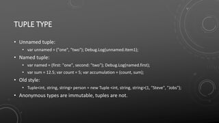 TUPLE TYPE
• Unnamed tuple:
• var unnamed = ("one", "two"); Debug.Log(unnamed.Item1);
• Named tuple:
• var named = (first: "one", second: "two"); Debug.Log(named.first);
• var sum = 12.5; var count = 5; var accumulation = (count, sum);
• Old style:
• Tuple<int, string, string> person = new Tuple <int, string, string>(1, "Steve", "Jobs");
• Anonymous types are immutable, tuples are not.
 