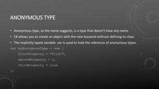 ANONYMOUS TYPE
• Anonymous type, as the name suggests, is a type that doesn't have any name.
• C# allows you to create an object with the new keyword without defining its class.
• The implicitly typed variable- var is used to hold the reference of anonymous types.
var myAnonymousType = new {
firstProperty = "First",
secondProperty = 2,
thirdProperty = true
};
 