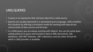 LINQ QUERIES
• A query is an expression that retrieves data from a data source.
• Queries are usually expressed in a specialized query language. LINQ simplifies
this situation by offering a consistent model for working with data across
various kinds of data sources and formats.
• In a LINQ query, you are always working with objects. You use the same basic
coding patterns to query and transform data in XML documents, SQL
databases, ADO.NET Datasets, .NET collections, and any other format for
which a LINQ provider is available.
 