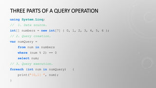 THREE PARTS OF A QUERY OPERATION
using System.Linq;
// 1. Data source.
int[] numbers = new int[7] { 0, 1, 2, 3, 4, 5, 6 };
// 2. Query creation.
var numQuery =
from num in numbers
where (num % 2) == 0
select num;
// 3. Query execution.
foreach (int num in numQuery) {
print("{0,1} ", num);
}
 