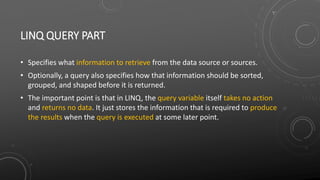 LINQ QUERY PART
• Specifies what information to retrieve from the data source or sources.
• Optionally, a query also specifies how that information should be sorted,
grouped, and shaped before it is returned.
• The important point is that in LINQ, the query variable itself takes no action
and returns no data. It just stores the information that is required to produce
the results when the query is executed at some later point.
 