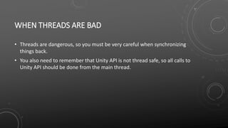 WHEN THREADS ARE BAD
• Threads are dangerous, so you must be very careful when synchronizing
things back.
• You also need to remember that Unity API is not thread safe, so all calls to
Unity API should be done from the main thread.
 