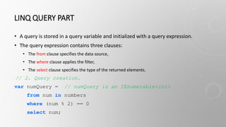 LINQ QUERY PART
• A query is stored in a query variable and initialized with a query expression.
• The query expression contains three clauses:
• The from clause specifies the data source,
• The where clause applies the filter,
• The select clause specifies the type of the returned elements.
// 2. Query creation.
var numQuery = // numQuery is an IEnumerable<int>
from num in numbers
where (num % 2) == 0
select num;
 