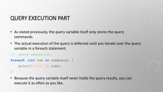 QUERY EXECUTION PART
• As stated previously, the query variable itself only stores the query
commands.
• The actual execution of the query is deferred until you iterate over the query
variable in a foreach statement.
// Query execution.
foreach (int num in numQuery) {
print("{0,1} ", num);
}
• Because the query variable itself never holds the query results, you can
execute it as often as you like.
 