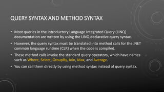 QUERY SYNTAX AND METHOD SYNTAX
• Most queries in the introductory Language Integrated Query (LINQ)
documentation are written by using the LINQ declarative query syntax.
• However, the query syntax must be translated into method calls for the .NET
common language runtime (CLR) when the code is compiled.
• These method calls invoke the standard query operators, which have names
such as Where, Select, GroupBy, Join, Max, and Average.
• You can call them directly by using method syntax instead of query syntax.
 
