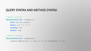 QUERY SYNTAX AND METHOD SYNTAX
//Query syntax:
IEnumerable<int> numQuery1 =
from num in numbers
where num % 2 == 0
orderby num
select num;
//Method syntax:
IEnumerable<int> numQuery2 =
numbers.Where(num => num % 2 == 0).OrderBy(n => n);
 