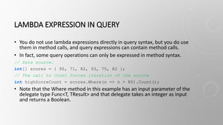 LAMBDA EXPRESSION IN QUERY
• You do not use lambda expressions directly in query syntax, but you do use
them in method calls, and query expressions can contain method calls.
• In fact, some query operations can only be expressed in method syntax.
// Data source.
int[] scores = { 90, 71, 82, 93, 75, 82 };
// The call to Count forces iteration of the source
int highScoreCount = scores.Where(n => n > 80).Count();
• Note that the Where method in this example has an input parameter of the
delegate type Func<T, TResult> and that delegate takes an integer as input
and returns a Boolean.
 