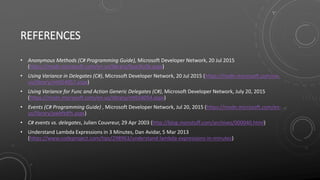 REFERENCES
• Anonymous Methods (C# Programming Guide), Microsoft Developer Network, 20 Jul 2015
(https://msdn.microsoft.com/en-us/library/0yw3tz5k.aspx)
• Using Variance in Delegates (C#), Microsoft Developer Network, 20 Jul 2015 (https://msdn.microsoft.com/en-
us/library/mt654057.aspx)
• Using Variance for Func and Action Generic Delegates (C#), Microsoft Developer Network, July 20, 2015
(https://msdn.microsoft.com/en-us/library/mt654054.aspx)
• Events (C# Programming Guide) , Microsoft Developer Network, Jul 20, 2015 (https://msdn.microsoft.com/en-
us/library/awbftdfh.aspx)
• C# events vs. delegates, Julien Couvreur, 29 Apr 2003 (http://blog.monstuff.com/archives/000040.html)
• Understand Lambda Expressions in 3 Minutes, Dan Avidar, 5 Mar 2013
(https://www.codeproject.com/tips/298963/understand-lambda-expressions-in-minutes)
 