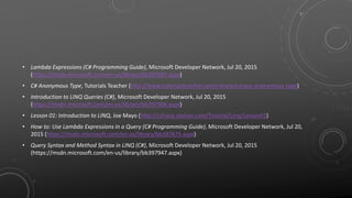 • Lambda Expressions (C# Programming Guide), Microsoft Developer Network, Jul 20, 2015
(https://msdn.microsoft.com/en-us/library/bb397687.aspx)
• C# Anonymous Type, Tutorials Teacher (http://www.tutorialsteacher.com/csharp/csharp-anonymous-type)
• Introduction to LINQ Queries (C#), Microsoft Developer Network, Jul 20, 2015
(https://msdn.microsoft.com/en-us/library/bb397906.aspx)
• Lesson 01: Introduction to LINQ, Joe Mayo (http://csharp-station.com/Tutorial/Linq/Lesson01)
• How to: Use Lambda Expressions in a Query (C# Programming Guide), Microsoft Developer Network, Jul 20,
2015 (https://msdn.microsoft.com/en-us/library/bb397675.aspx)
• Query Syntax and Method Syntax in LINQ (C#), Microsoft Developer Network, Jul 20, 2015
(https://msdn.microsoft.com/en-us/library/bb397947.aspx)
 