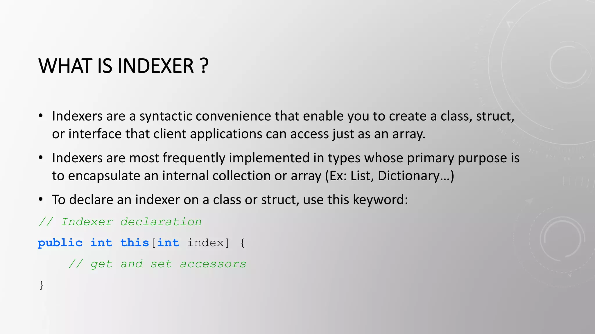 WHAT IS INDEXER ?
• Indexers are a syntactic convenience that enable you to create a class, struct,
or interface that client applications can access just as an array.
• Indexers are most frequently implemented in types whose primary purpose is
to encapsulate an internal collection or array (Ex: List, Dictionary…)
• To declare an indexer on a class or struct, use this keyword:
// Indexer declaration
public int this[int index] {
// get and set accessors
}
 