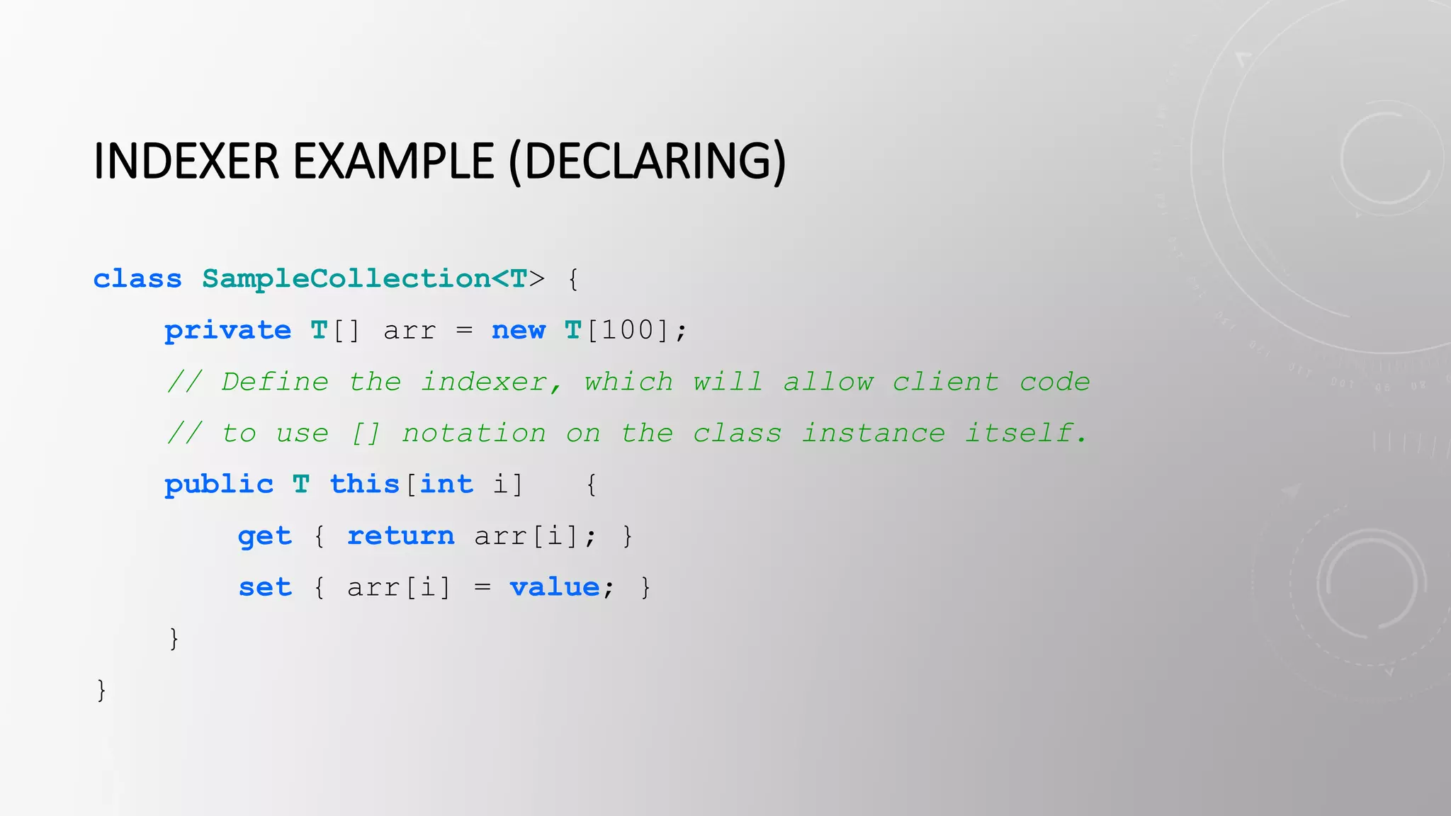 INDEXER EXAMPLE (DECLARING)
class SampleCollection<T> {
private T[] arr = new T[100];
// Define the indexer, which will allow client code
// to use [] notation on the class instance itself.
public T this[int i] {
get { return arr[i]; }
set { arr[i] = value; }
}
}
 