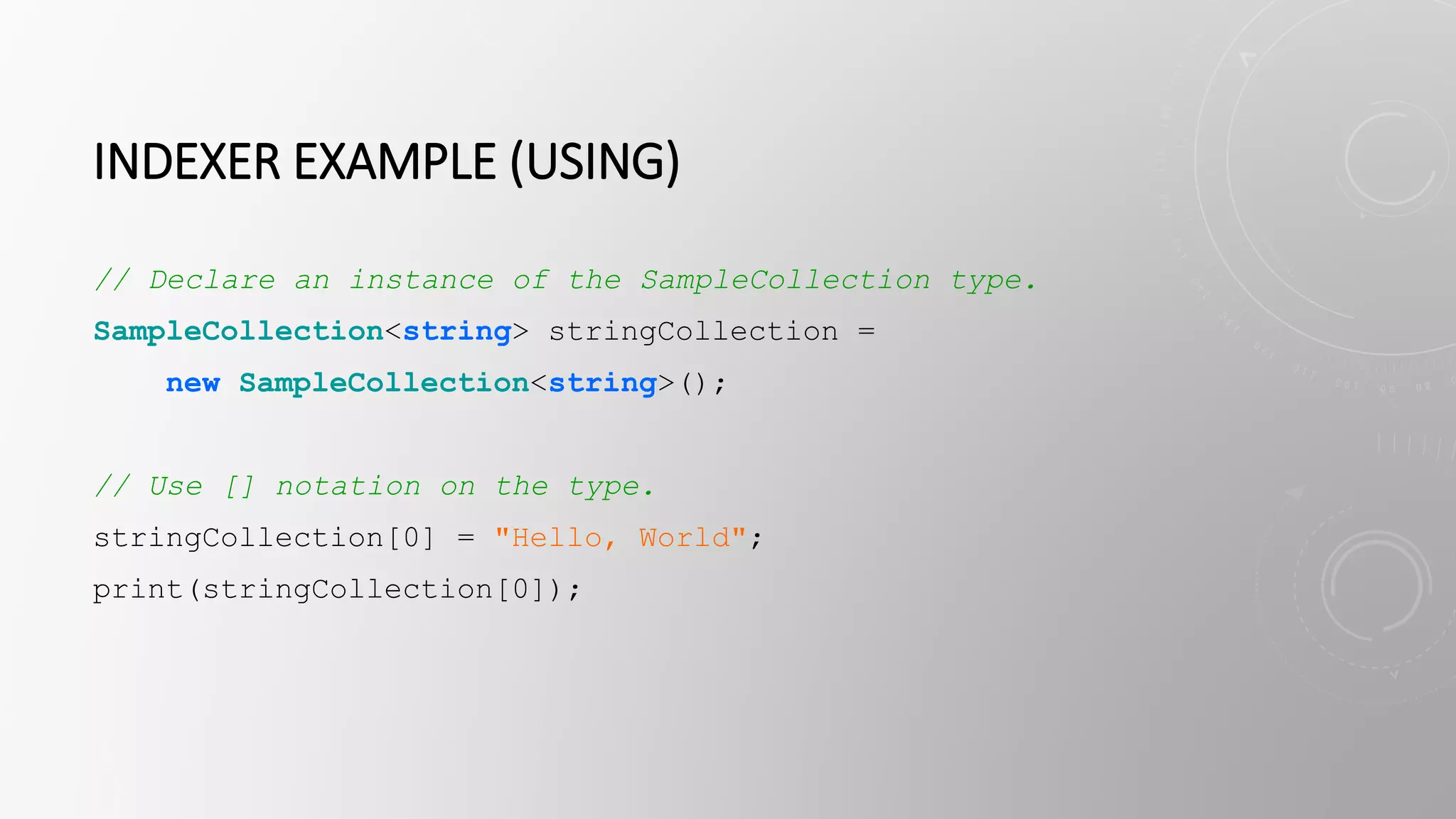 INDEXER EXAMPLE (USING)
// Declare an instance of the SampleCollection type.
SampleCollection<string> stringCollection =
new SampleCollection<string>();
// Use [] notation on the type.
stringCollection[0] = "Hello, World";
print(stringCollection[0]);
 