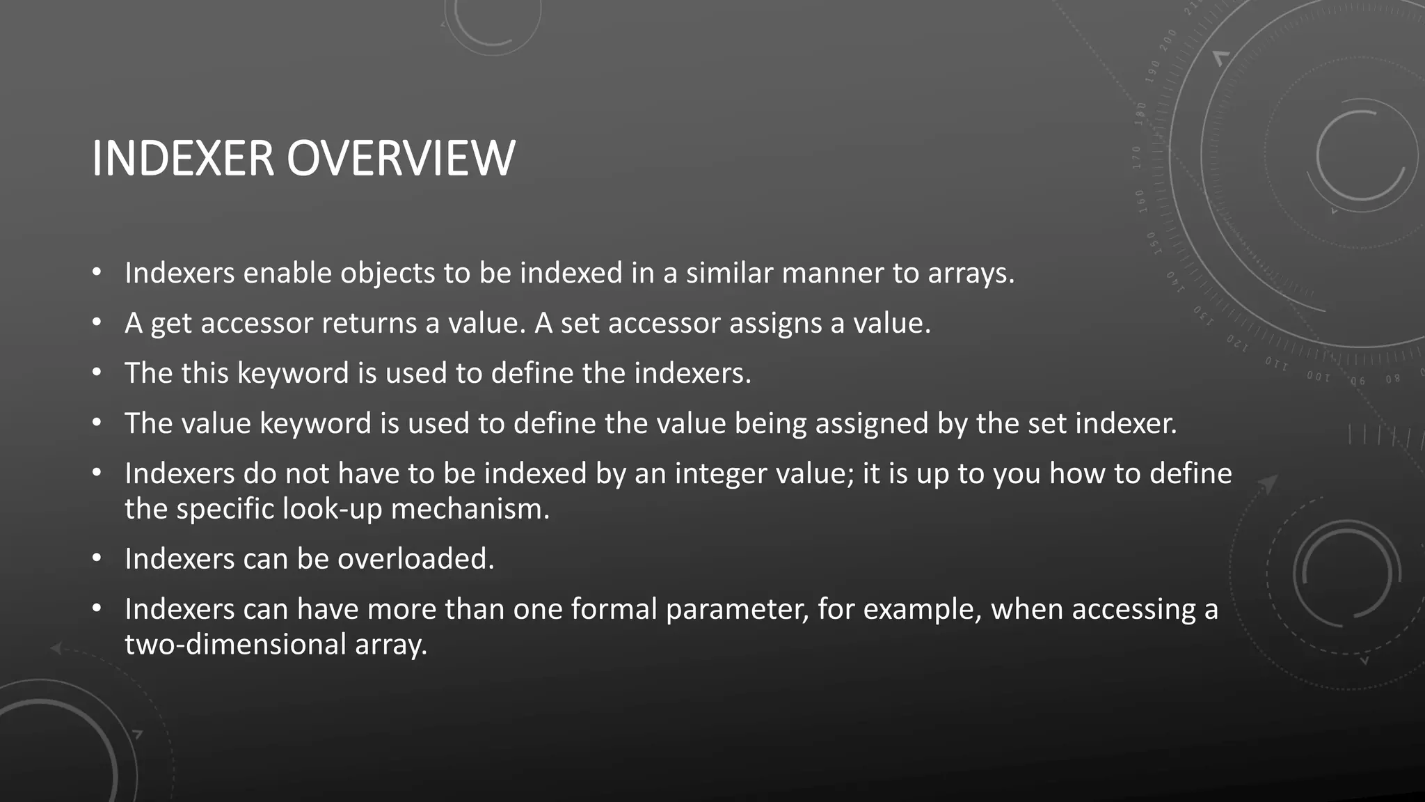 INDEXER OVERVIEW
• Indexers enable objects to be indexed in a similar manner to arrays.
• A get accessor returns a value. A set accessor assigns a value.
• The this keyword is used to define the indexers.
• The value keyword is used to define the value being assigned by the set indexer.
• Indexers do not have to be indexed by an integer value; it is up to you how to define
the specific look-up mechanism.
• Indexers can be overloaded.
• Indexers can have more than one formal parameter, for example, when accessing a
two-dimensional array.
 