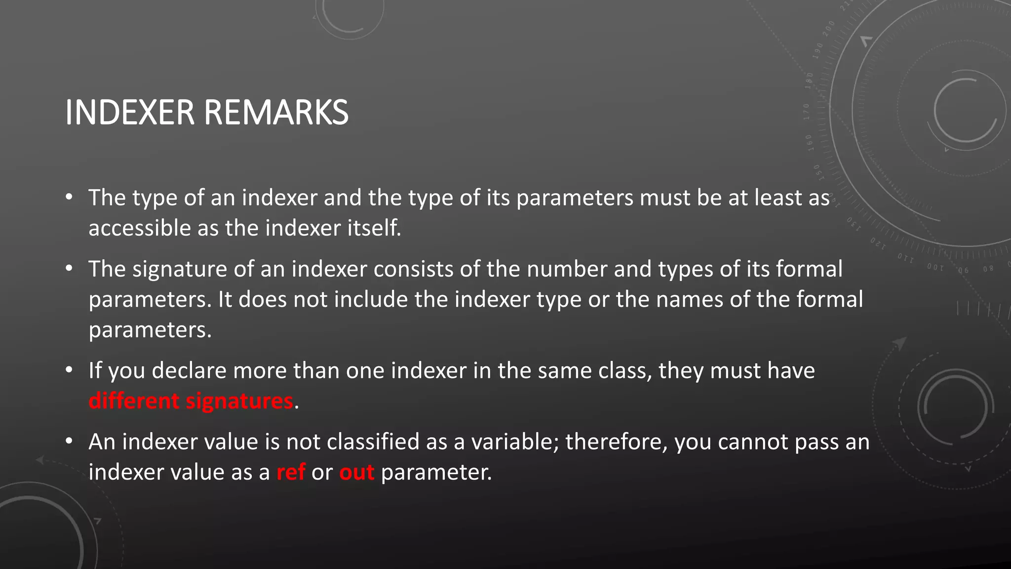 INDEXER REMARKS
• The type of an indexer and the type of its parameters must be at least as
accessible as the indexer itself.
• The signature of an indexer consists of the number and types of its formal
parameters. It does not include the indexer type or the names of the formal
parameters.
• If you declare more than one indexer in the same class, they must have
different signatures.
• An indexer value is not classified as a variable; therefore, you cannot pass an
indexer value as a ref or out parameter.
 