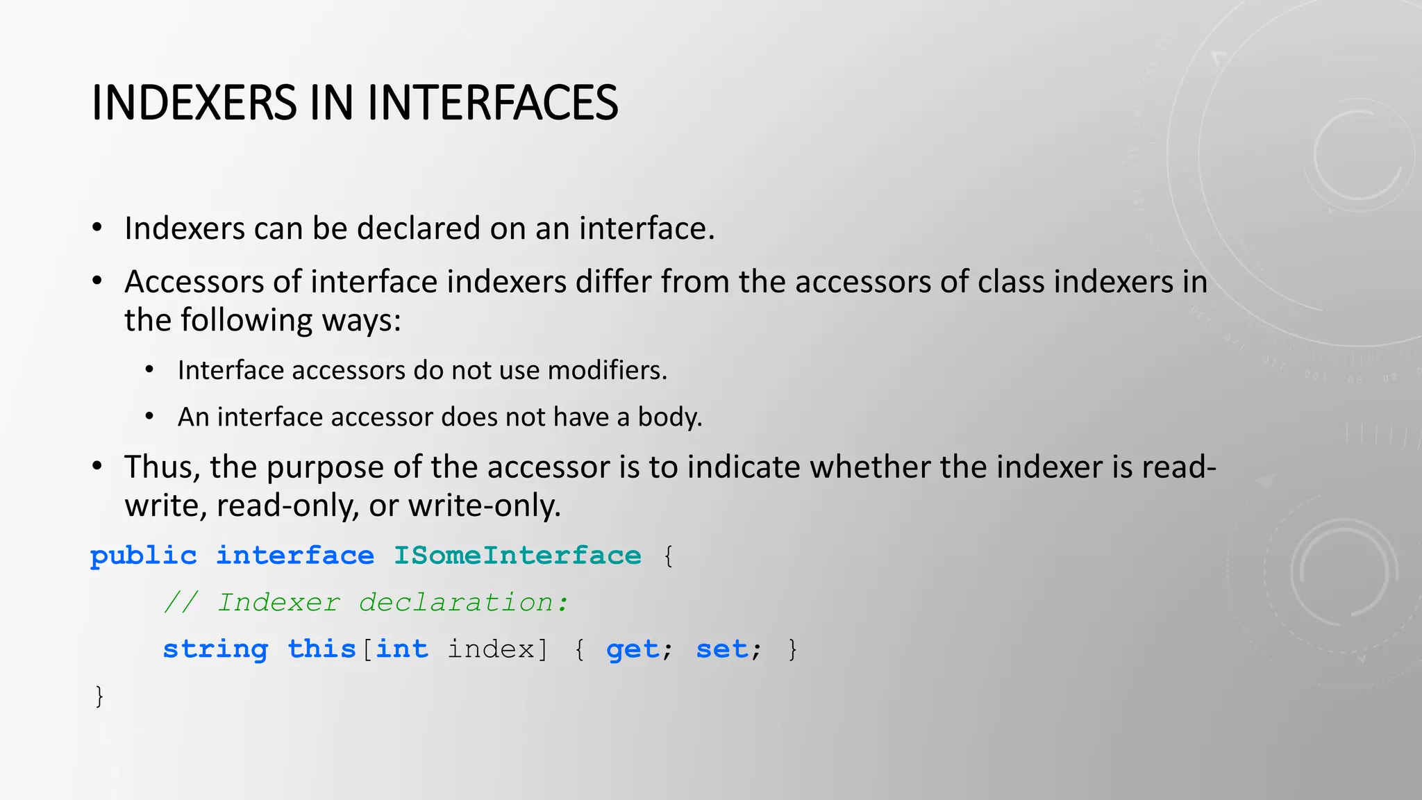 INDEXERS IN INTERFACES
• Indexers can be declared on an interface.
• Accessors of interface indexers differ from the accessors of class indexers in
the following ways:
• Interface accessors do not use modifiers.
• An interface accessor does not have a body.
• Thus, the purpose of the accessor is to indicate whether the indexer is read-
write, read-only, or write-only.
public interface ISomeInterface {
// Indexer declaration:
string this[int index] { get; set; }
}
 