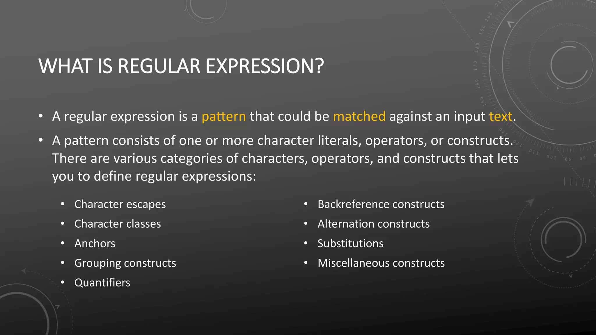 WHAT IS REGULAR EXPRESSION?
• A regular expression is a pattern that could be matched against an input text.
• A pattern consists of one or more character literals, operators, or constructs.
There are various categories of characters, operators, and constructs that lets
you to define regular expressions:
• Character escapes
• Character classes
• Anchors
• Grouping constructs
• Quantifiers
• Backreference constructs
• Alternation constructs
• Substitutions
• Miscellaneous constructs
 