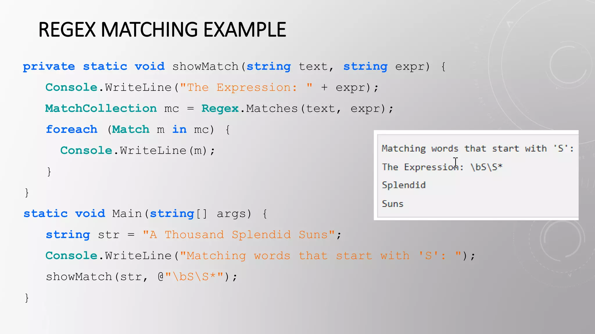 REGEX MATCHING EXAMPLE
private static void showMatch(string text, string expr) {
Console.WriteLine("The Expression: " + expr);
MatchCollection mc = Regex.Matches(text, expr);
foreach (Match m in mc) {
Console.WriteLine(m);
}
}
static void Main(string[] args) {
string str = "A Thousand Splendid Suns";
Console.WriteLine("Matching words that start with 'S': ");
showMatch(str, @"bSS*");
}
 