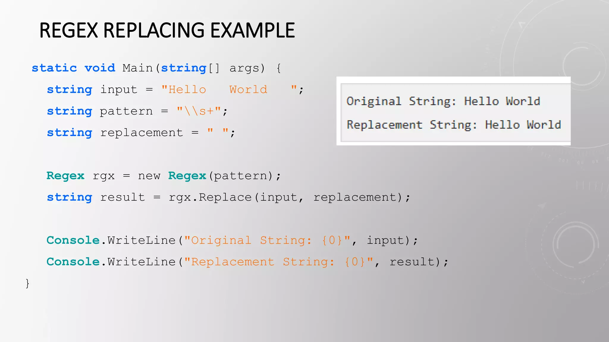 REGEX REPLACING EXAMPLE
static void Main(string[] args) {
string input = "Hello World ";
string pattern = "s+";
string replacement = " ";
Regex rgx = new Regex(pattern);
string result = rgx.Replace(input, replacement);
Console.WriteLine("Original String: {0}", input);
Console.WriteLine("Replacement String: {0}", result);
}
 