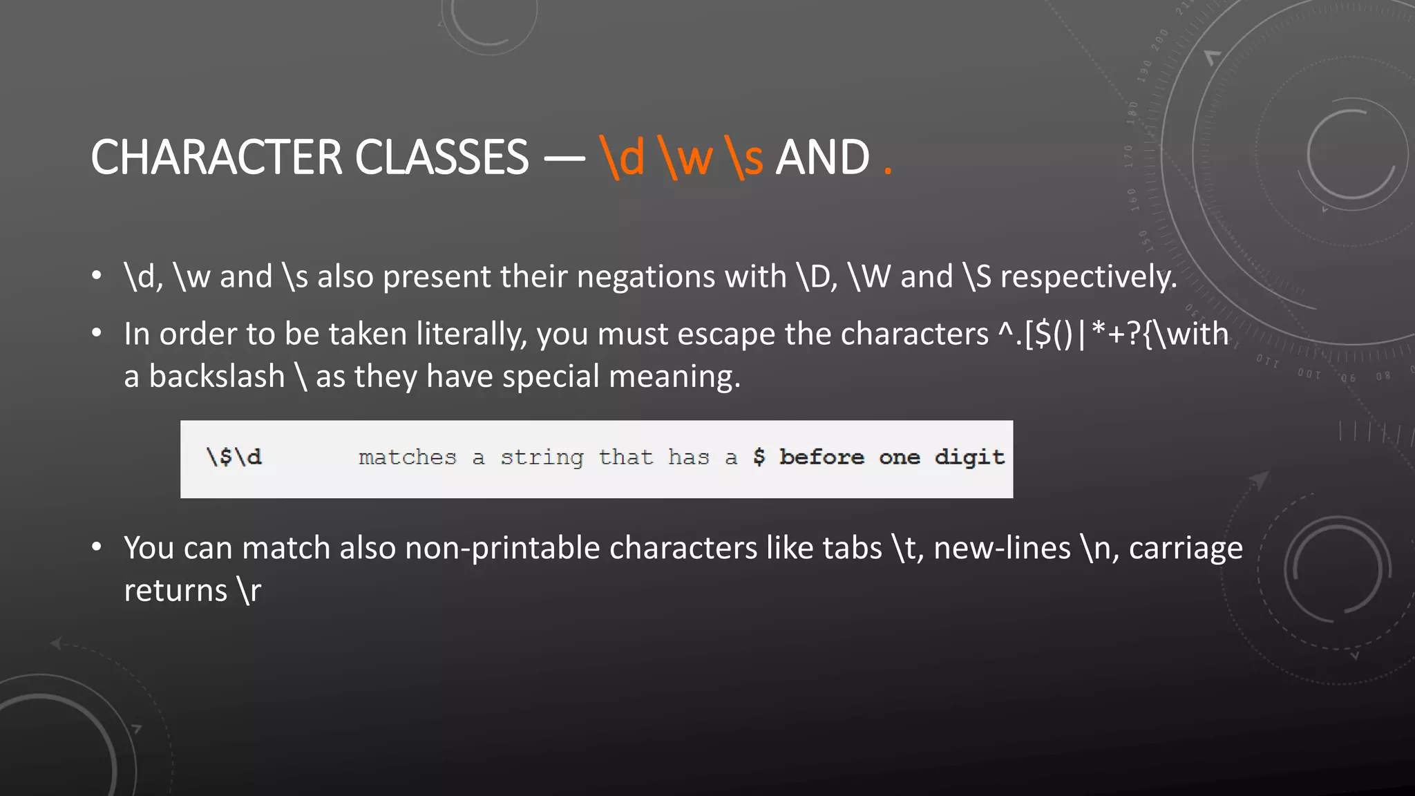 CHARACTER CLASSES — d w s AND .
• d, w and s also present their negations with D, W and S respectively.
• In order to be taken literally, you must escape the characters ^.[$()|*+?{with
a backslash  as they have special meaning.
• You can match also non-printable characters like tabs t, new-lines n, carriage
returns r
 