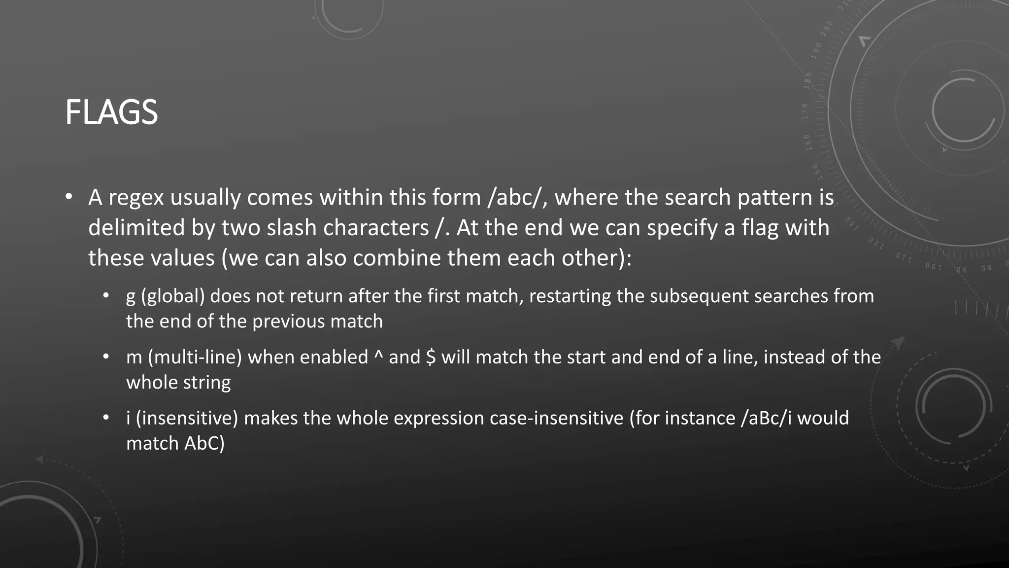FLAGS
• A regex usually comes within this form /abc/, where the search pattern is
delimited by two slash characters /. At the end we can specify a flag with
these values (we can also combine them each other):
• g (global) does not return after the first match, restarting the subsequent searches from
the end of the previous match
• m (multi-line) when enabled ^ and $ will match the start and end of a line, instead of the
whole string
• i (insensitive) makes the whole expression case-insensitive (for instance /aBc/i would
match AbC)
 