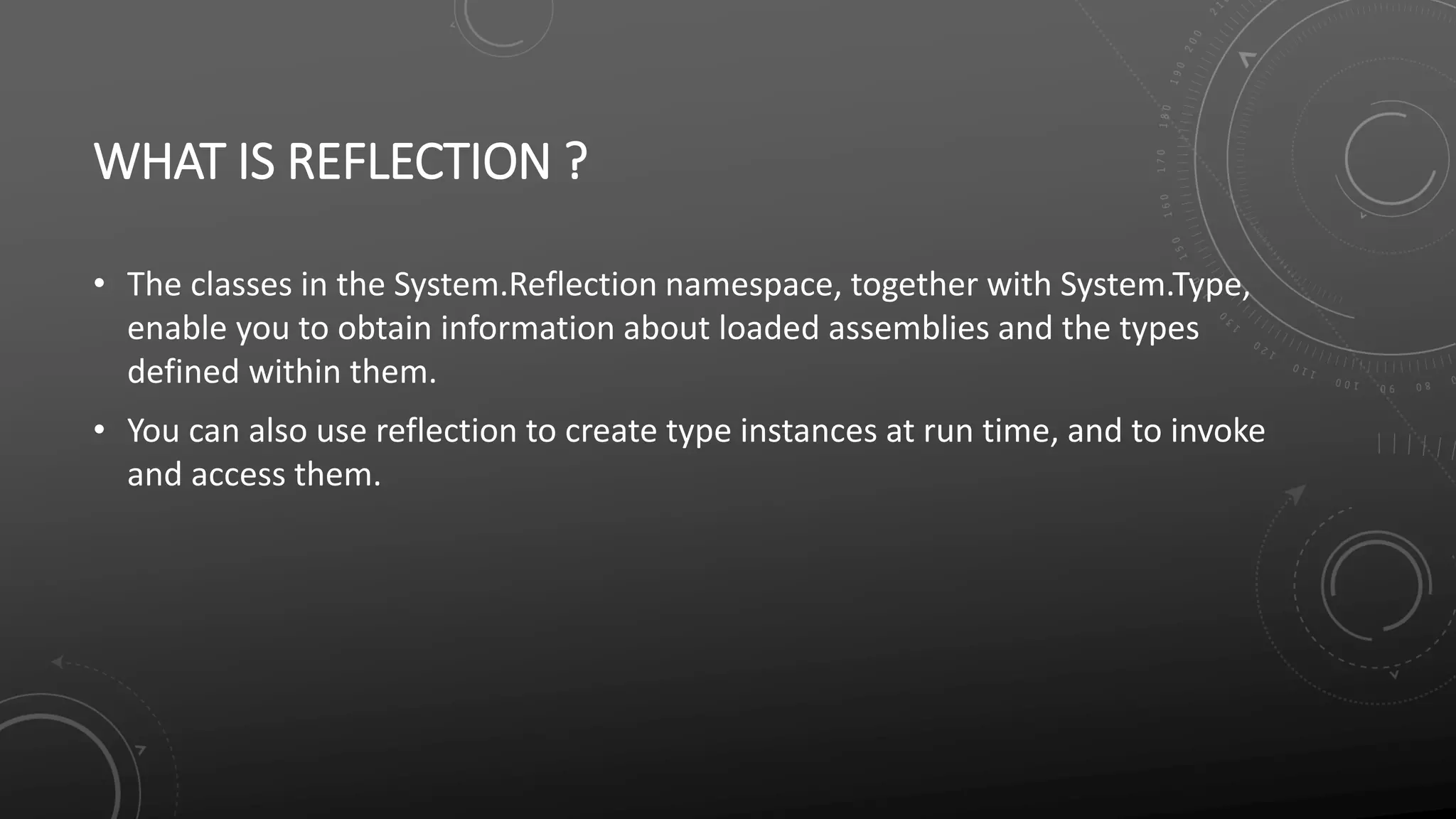 WHAT IS REFLECTION ?
• The classes in the System.Reflection namespace, together with System.Type,
enable you to obtain information about loaded assemblies and the types
defined within them.
• You can also use reflection to create type instances at run time, and to invoke
and access them.
 