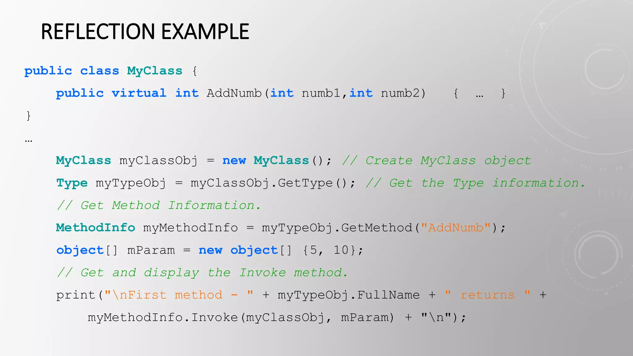 REFLECTION EXAMPLE
public class MyClass {
public virtual int AddNumb(int numb1,int numb2) { … }
}
…
MyClass myClassObj = new MyClass(); // Create MyClass object
Type myTypeObj = myClassObj.GetType(); // Get the Type information.
// Get Method Information.
MethodInfo myMethodInfo = myTypeObj.GetMethod("AddNumb");
object[] mParam = new object[] {5, 10};
// Get and display the Invoke method.
print("nFirst method - " + myTypeObj.FullName + " returns " +
myMethodInfo.Invoke(myClassObj, mParam) + "n");
 