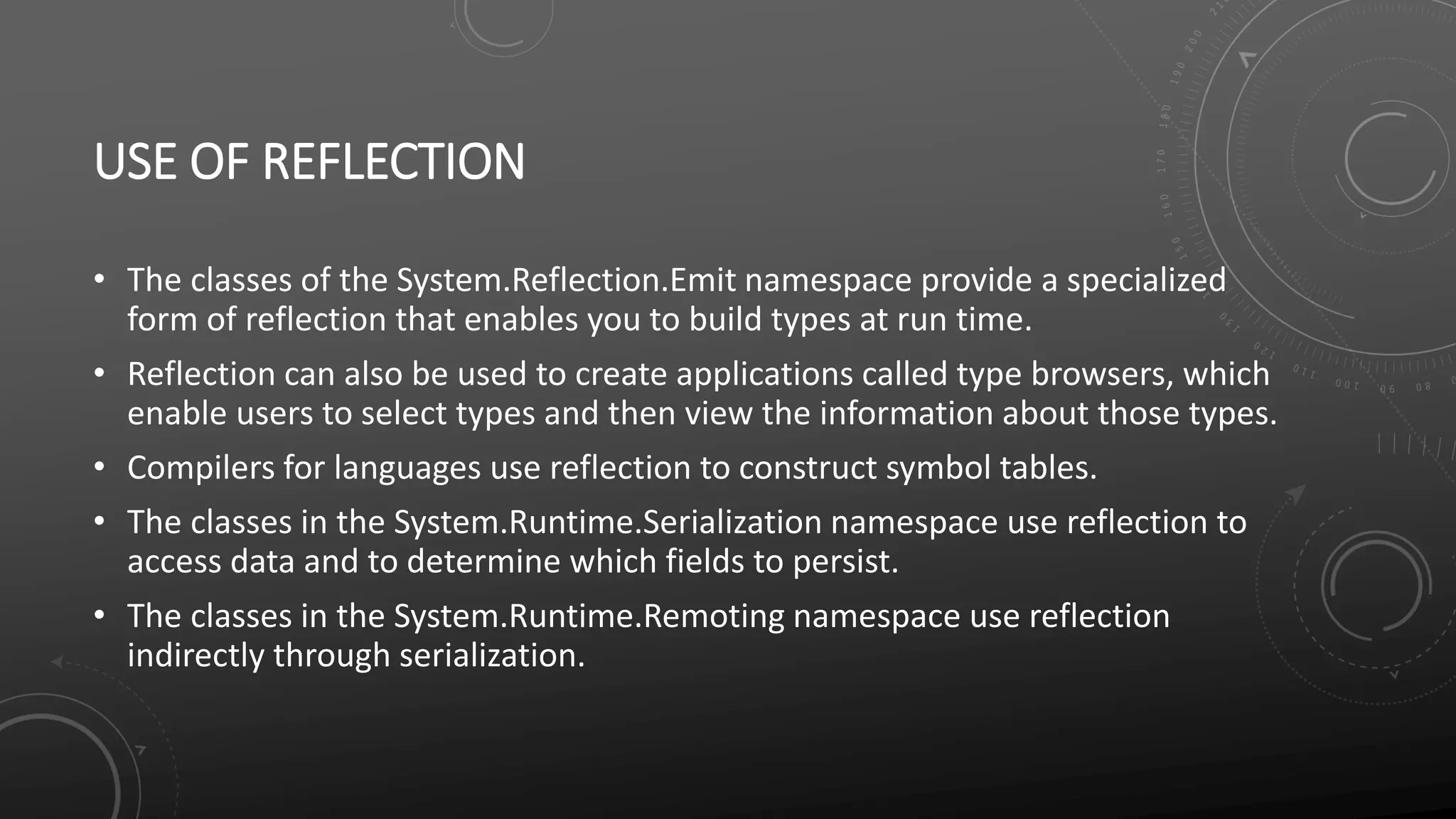 USE OF REFLECTION
• The classes of the System.Reflection.Emit namespace provide a specialized
form of reflection that enables you to build types at run time.
• Reflection can also be used to create applications called type browsers, which
enable users to select types and then view the information about those types.
• Compilers for languages use reflection to construct symbol tables.
• The classes in the System.Runtime.Serialization namespace use reflection to
access data and to determine which fields to persist.
• The classes in the System.Runtime.Remoting namespace use reflection
indirectly through serialization.
 