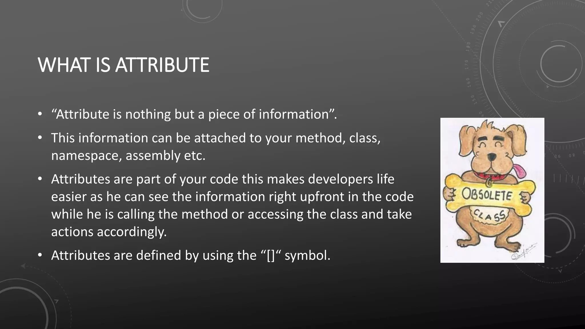 WHAT IS ATTRIBUTE
• “Attribute is nothing but a piece of information”.
• This information can be attached to your method, class,
namespace, assembly etc.
• Attributes are part of your code this makes developers life
easier as he can see the information right upfront in the code
while he is calling the method or accessing the class and take
actions accordingly.
• Attributes are defined by using the “[]“ symbol.
 