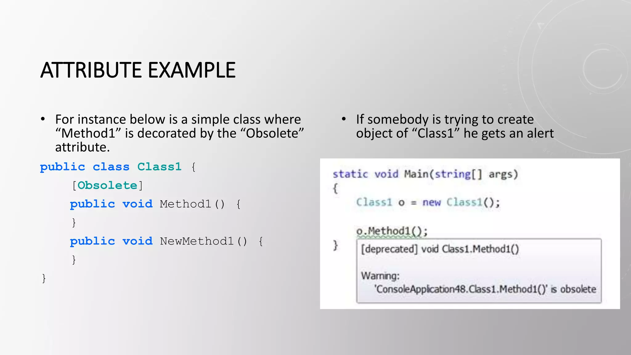 ATTRIBUTE EXAMPLE
• For instance below is a simple class where
“Method1” is decorated by the “Obsolete”
attribute.
public class Class1 {
[Obsolete]
public void Method1() {
}
public void NewMethod1() {
}
}
• If somebody is trying to create
object of “Class1” he gets an alert
 