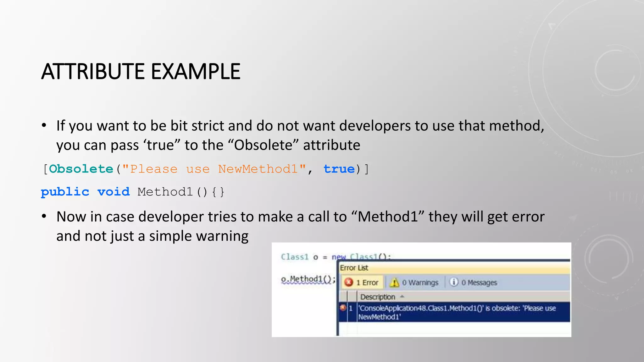 ATTRIBUTE EXAMPLE
• If you want to be bit strict and do not want developers to use that method,
you can pass ‘true” to the “Obsolete” attribute
[Obsolete("Please use NewMethod1", true)]
public void Method1(){}
• Now in case developer tries to make a call to “Method1” they will get error
and not just a simple warning
 