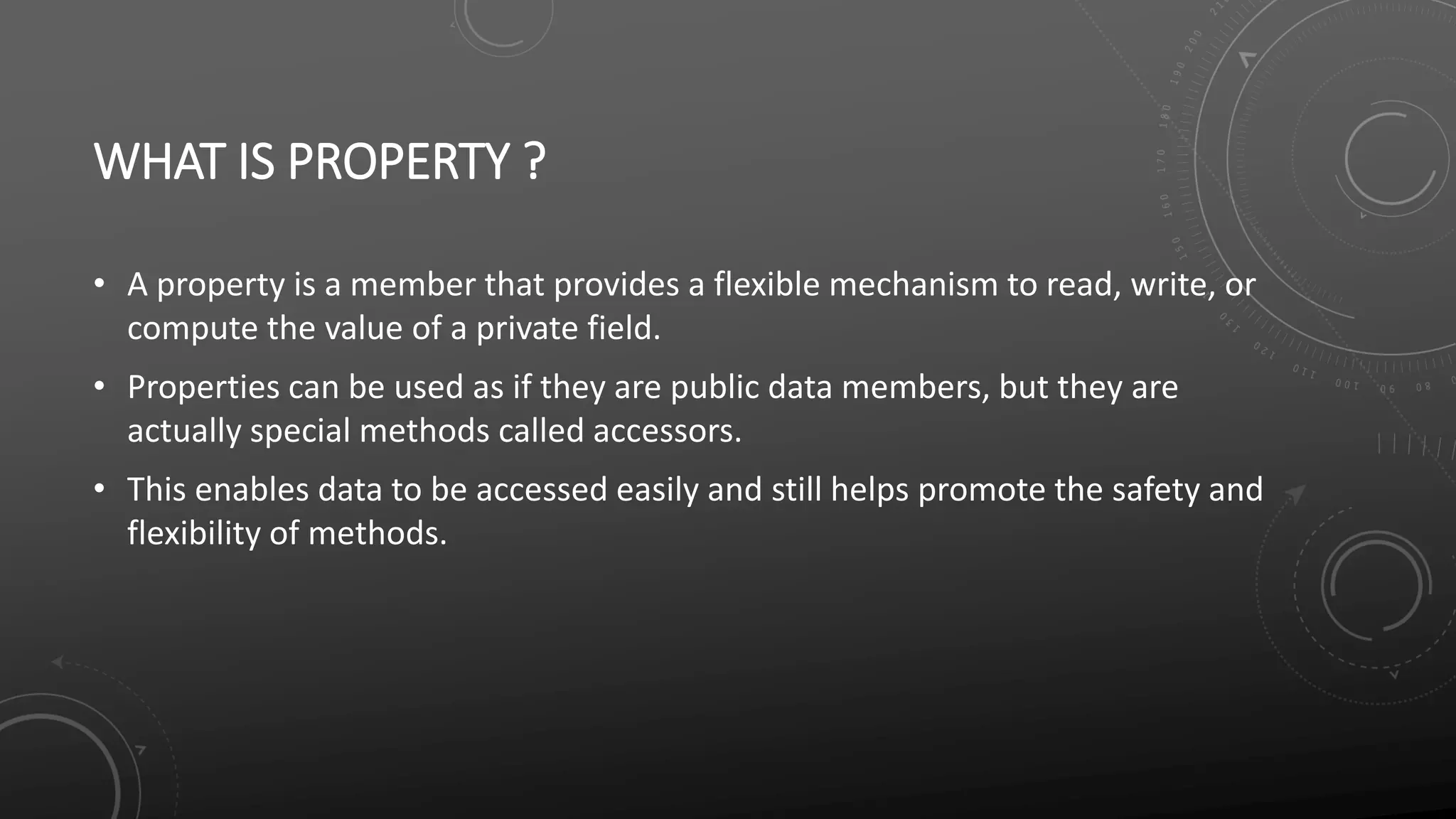 WHAT IS PROPERTY ?
• A property is a member that provides a flexible mechanism to read, write, or
compute the value of a private field.
• Properties can be used as if they are public data members, but they are
actually special methods called accessors.
• This enables data to be accessed easily and still helps promote the safety and
flexibility of methods.
 