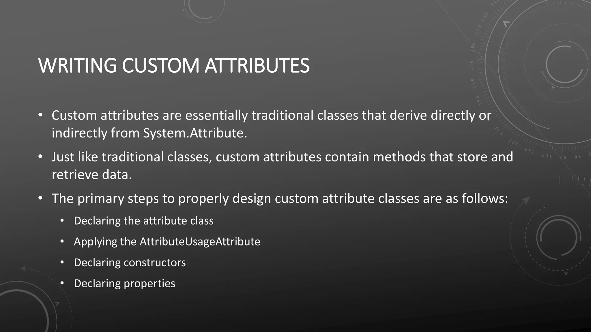 WRITING CUSTOM ATTRIBUTES
• Custom attributes are essentially traditional classes that derive directly or
indirectly from System.Attribute.
• Just like traditional classes, custom attributes contain methods that store and
retrieve data.
• The primary steps to properly design custom attribute classes are as follows:
• Declaring the attribute class
• Applying the AttributeUsageAttribute
• Declaring constructors
• Declaring properties
 