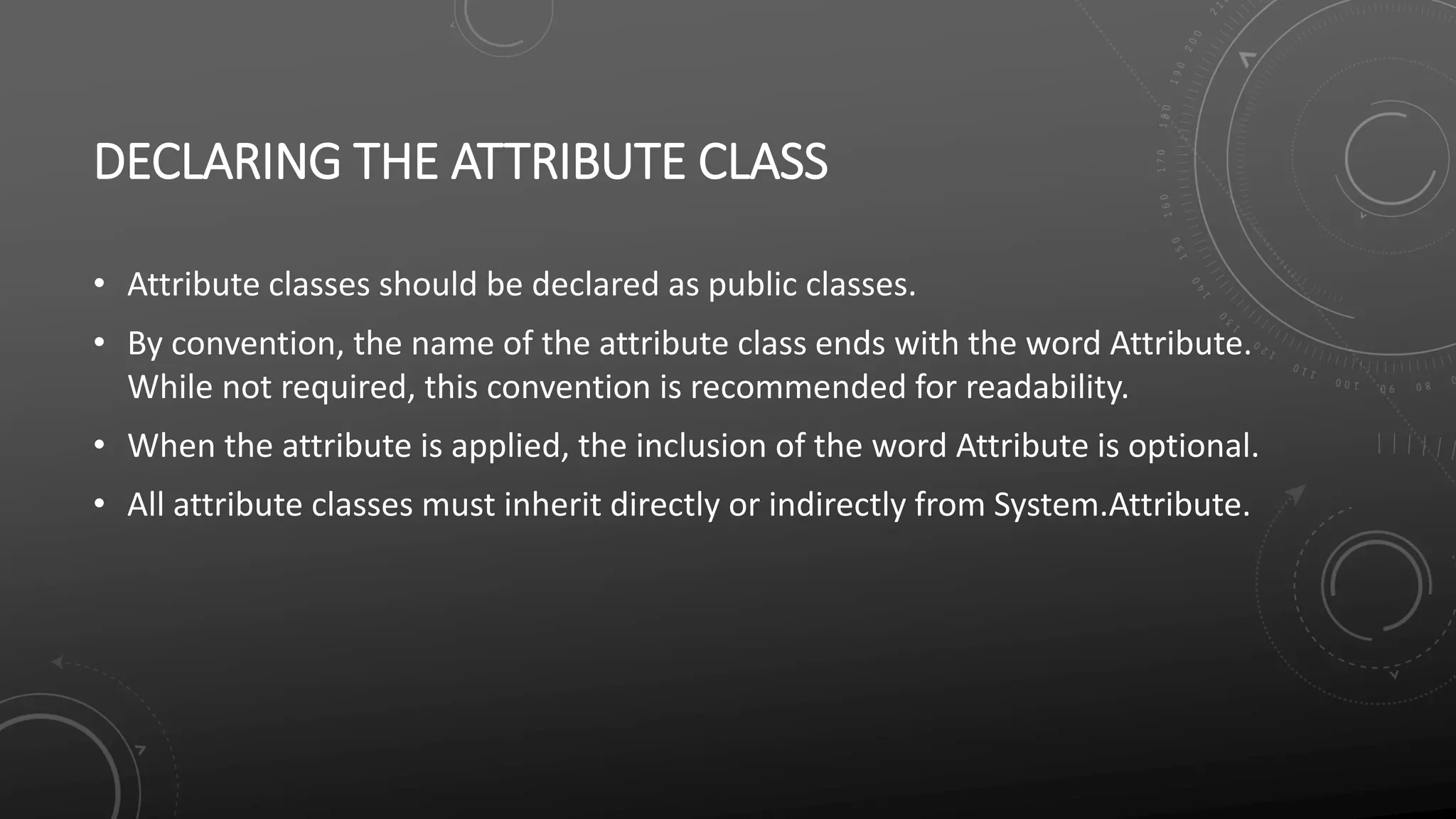 DECLARING THE ATTRIBUTE CLASS
• Attribute classes should be declared as public classes.
• By convention, the name of the attribute class ends with the word Attribute.
While not required, this convention is recommended for readability.
• When the attribute is applied, the inclusion of the word Attribute is optional.
• All attribute classes must inherit directly or indirectly from System.Attribute.
 