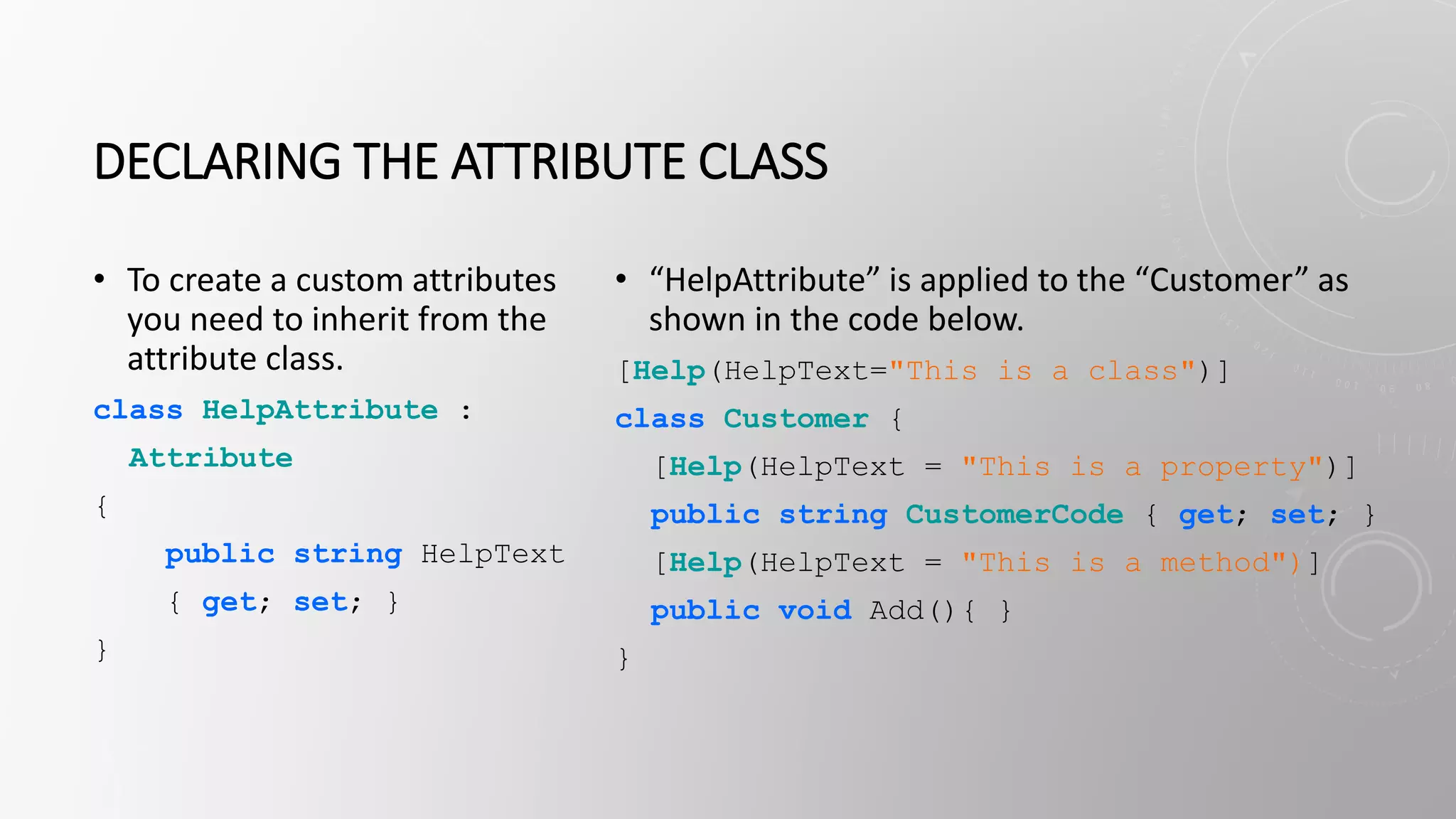DECLARING THE ATTRIBUTE CLASS
• To create a custom attributes
you need to inherit from the
attribute class.
class HelpAttribute :
Attribute
{
public string HelpText
{ get; set; }
}
• “HelpAttribute” is applied to the “Customer” as
shown in the code below.
[Help(HelpText="This is a class")]
class Customer {
[Help(HelpText = "This is a property")]
public string CustomerCode { get; set; }
[Help(HelpText = "This is a method")]
public void Add(){ }
}
 