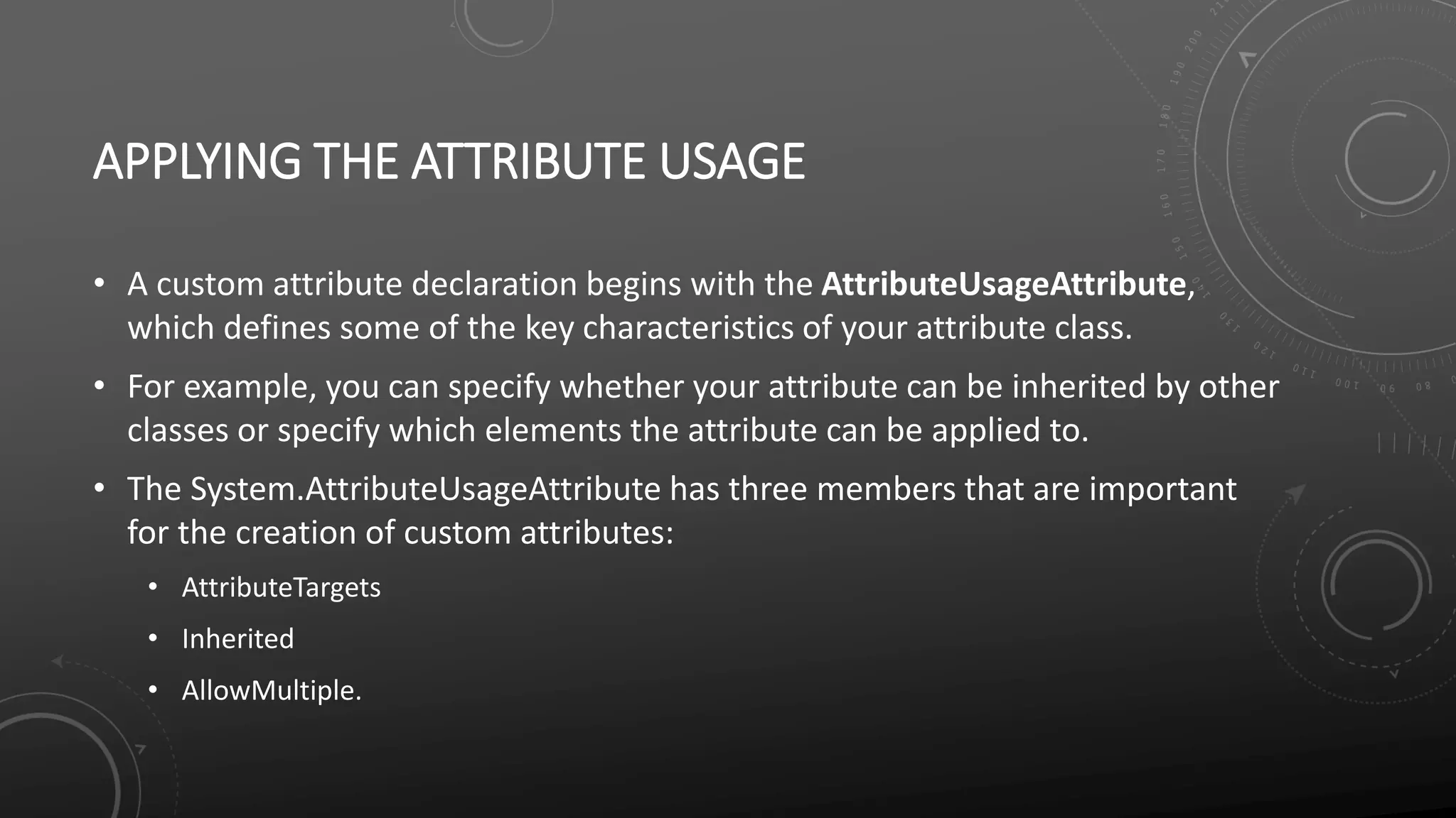 APPLYING THE ATTRIBUTE USAGE
• A custom attribute declaration begins with the AttributeUsageAttribute,
which defines some of the key characteristics of your attribute class.
• For example, you can specify whether your attribute can be inherited by other
classes or specify which elements the attribute can be applied to.
• The System.AttributeUsageAttribute has three members that are important
for the creation of custom attributes:
• AttributeTargets
• Inherited
• AllowMultiple.
 