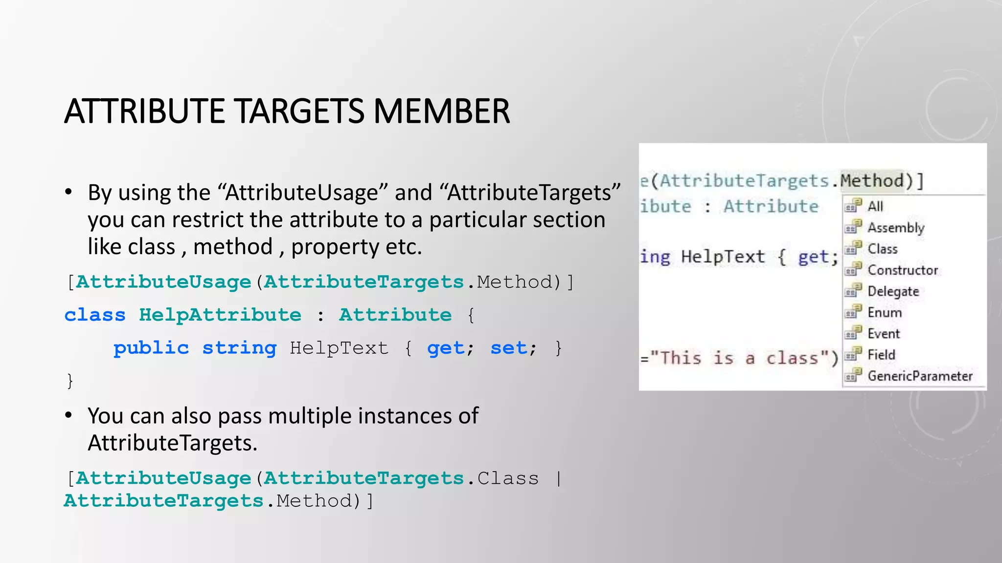 ATTRIBUTE TARGETS MEMBER
• By using the “AttributeUsage” and “AttributeTargets”
you can restrict the attribute to a particular section
like class , method , property etc.
[AttributeUsage(AttributeTargets.Method)]
class HelpAttribute : Attribute {
public string HelpText { get; set; }
}
• You can also pass multiple instances of
AttributeTargets.
[AttributeUsage(AttributeTargets.Class |
AttributeTargets.Method)]
 