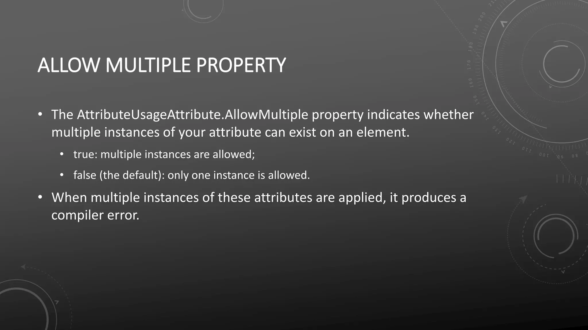 ALLOW MULTIPLE PROPERTY
• The AttributeUsageAttribute.AllowMultiple property indicates whether
multiple instances of your attribute can exist on an element.
• true: multiple instances are allowed;
• false (the default): only one instance is allowed.
• When multiple instances of these attributes are applied, it produces a
compiler error.
 