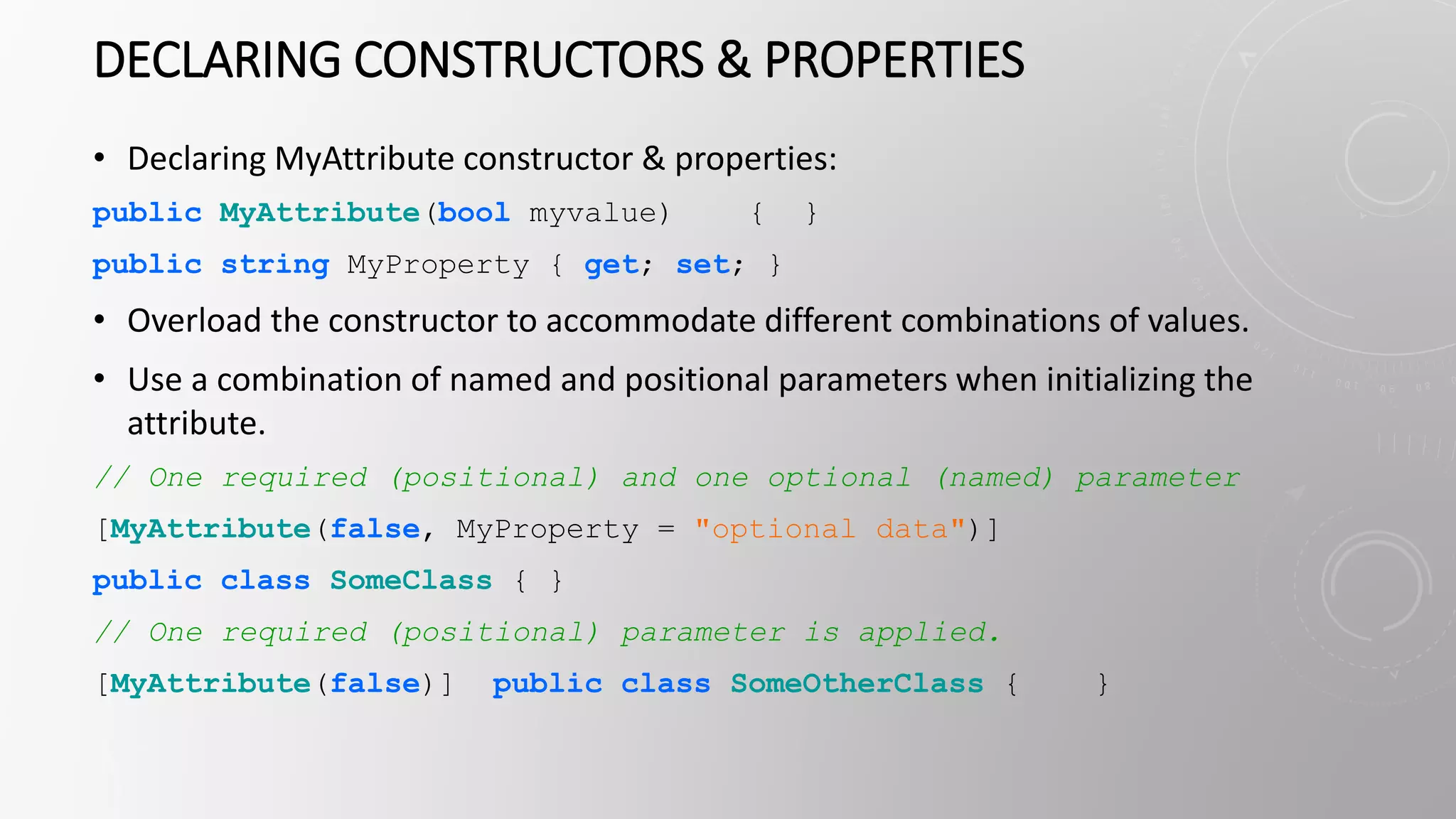 DECLARING CONSTRUCTORS & PROPERTIES
• Declaring MyAttribute constructor & properties:
public MyAttribute(bool myvalue) { }
public string MyProperty { get; set; }
• Overload the constructor to accommodate different combinations of values.
• Use a combination of named and positional parameters when initializing the
attribute.
// One required (positional) and one optional (named) parameter
[MyAttribute(false, MyProperty = "optional data")]
public class SomeClass { }
// One required (positional) parameter is applied.
[MyAttribute(false)] public class SomeOtherClass { }
 