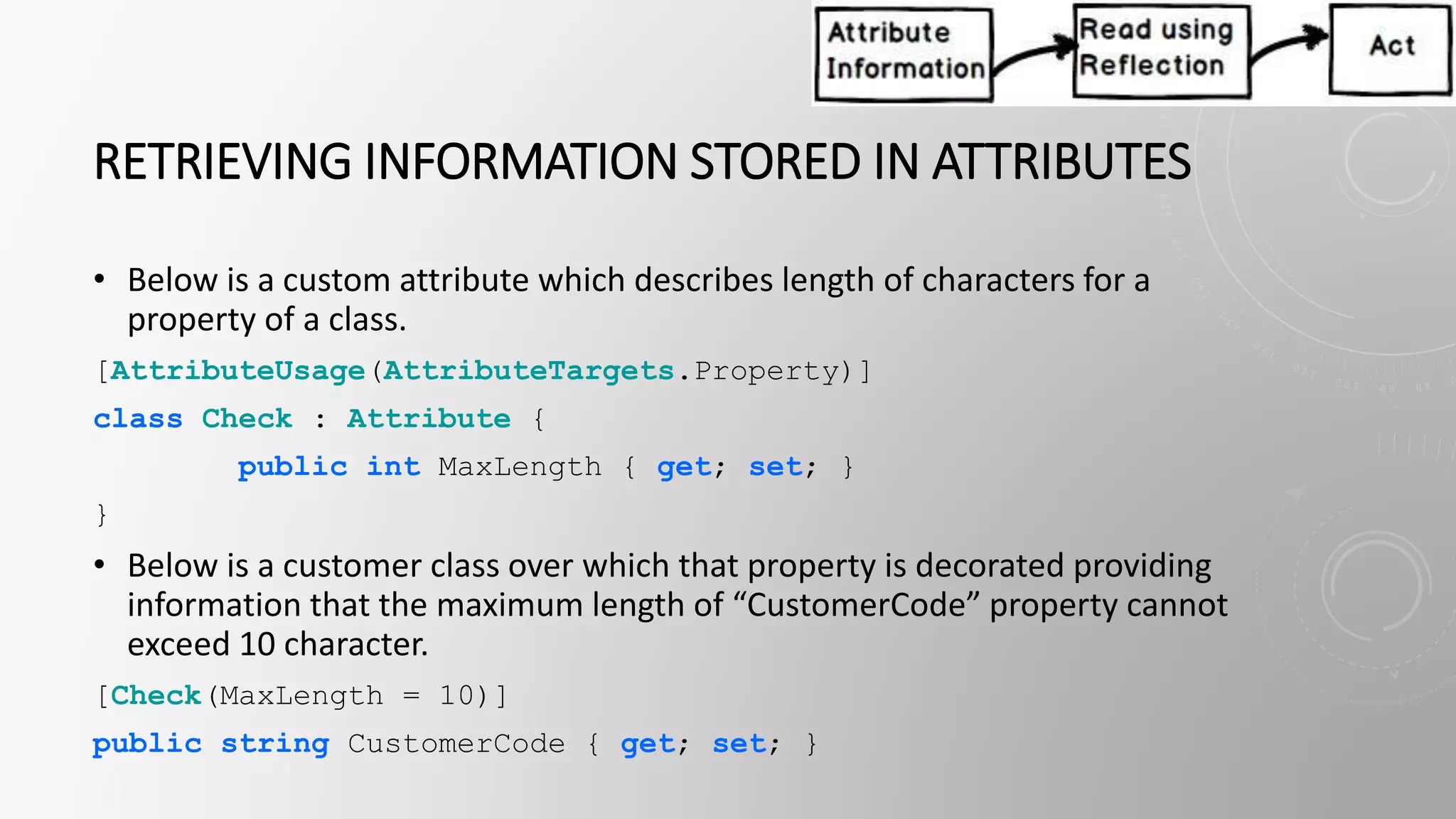 RETRIEVING INFORMATION STORED IN ATTRIBUTES
• Below is a custom attribute which describes length of characters for a
property of a class.
[AttributeUsage(AttributeTargets.Property)]
class Check : Attribute {
public int MaxLength { get; set; }
}
• Below is a customer class over which that property is decorated providing
information that the maximum length of “CustomerCode” property cannot
exceed 10 character.
[Check(MaxLength = 10)]
public string CustomerCode { get; set; }
 