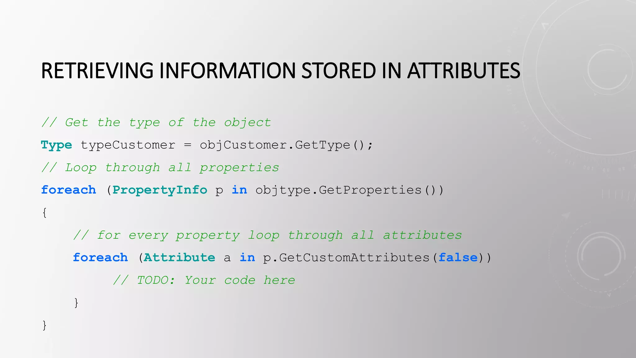 RETRIEVING INFORMATION STORED IN ATTRIBUTES
// Get the type of the object
Type typeCustomer = objCustomer.GetType();
// Loop through all properties
foreach (PropertyInfo p in objtype.GetProperties())
{
// for every property loop through all attributes
foreach (Attribute a in p.GetCustomAttributes(false))
// TODO: Your code here
}
}
 