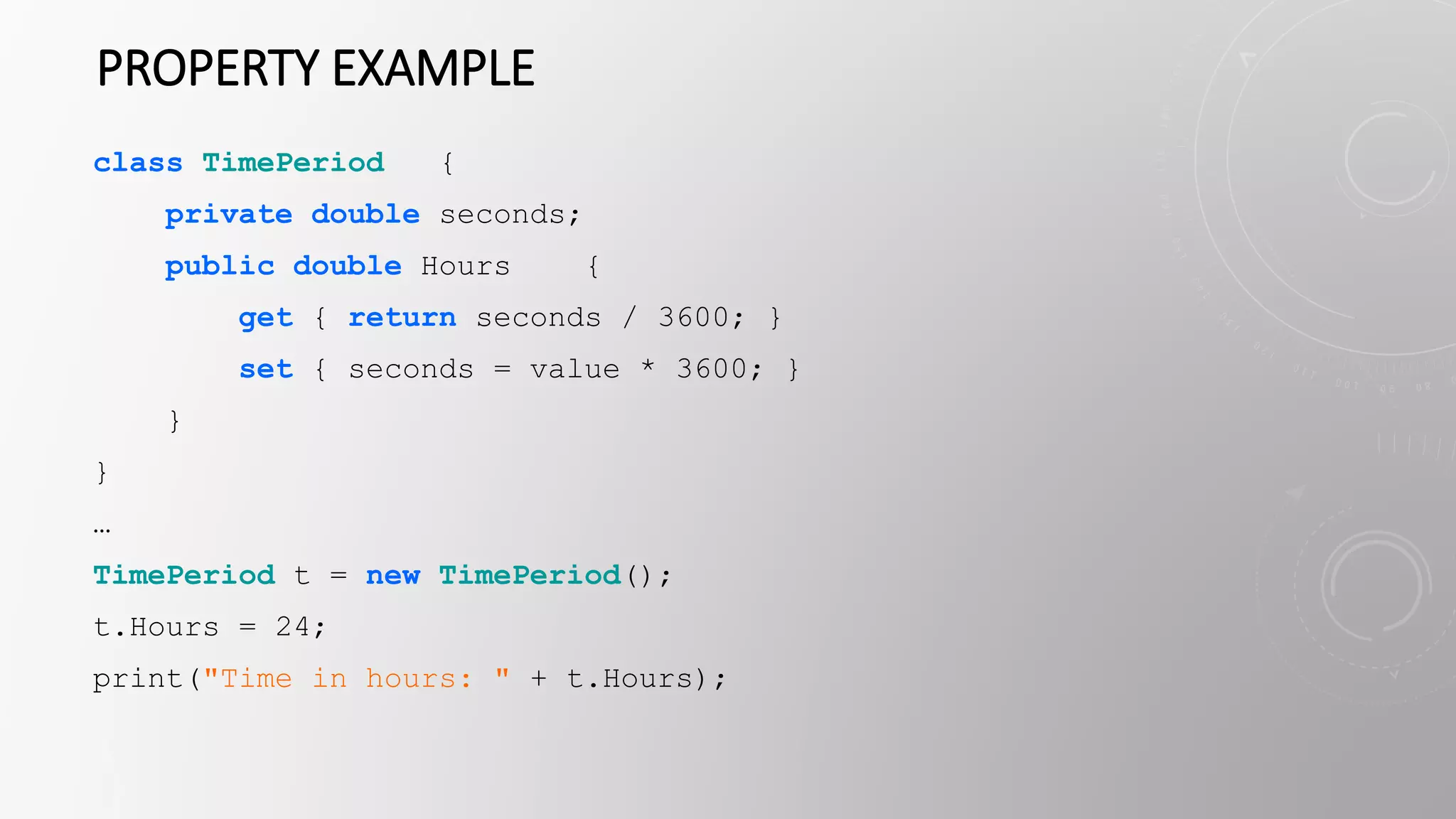 PROPERTY EXAMPLE
class TimePeriod {
private double seconds;
public double Hours {
get { return seconds / 3600; }
set { seconds = value * 3600; }
}
}
…
TimePeriod t = new TimePeriod();
t.Hours = 24;
print("Time in hours: " + t.Hours);
 