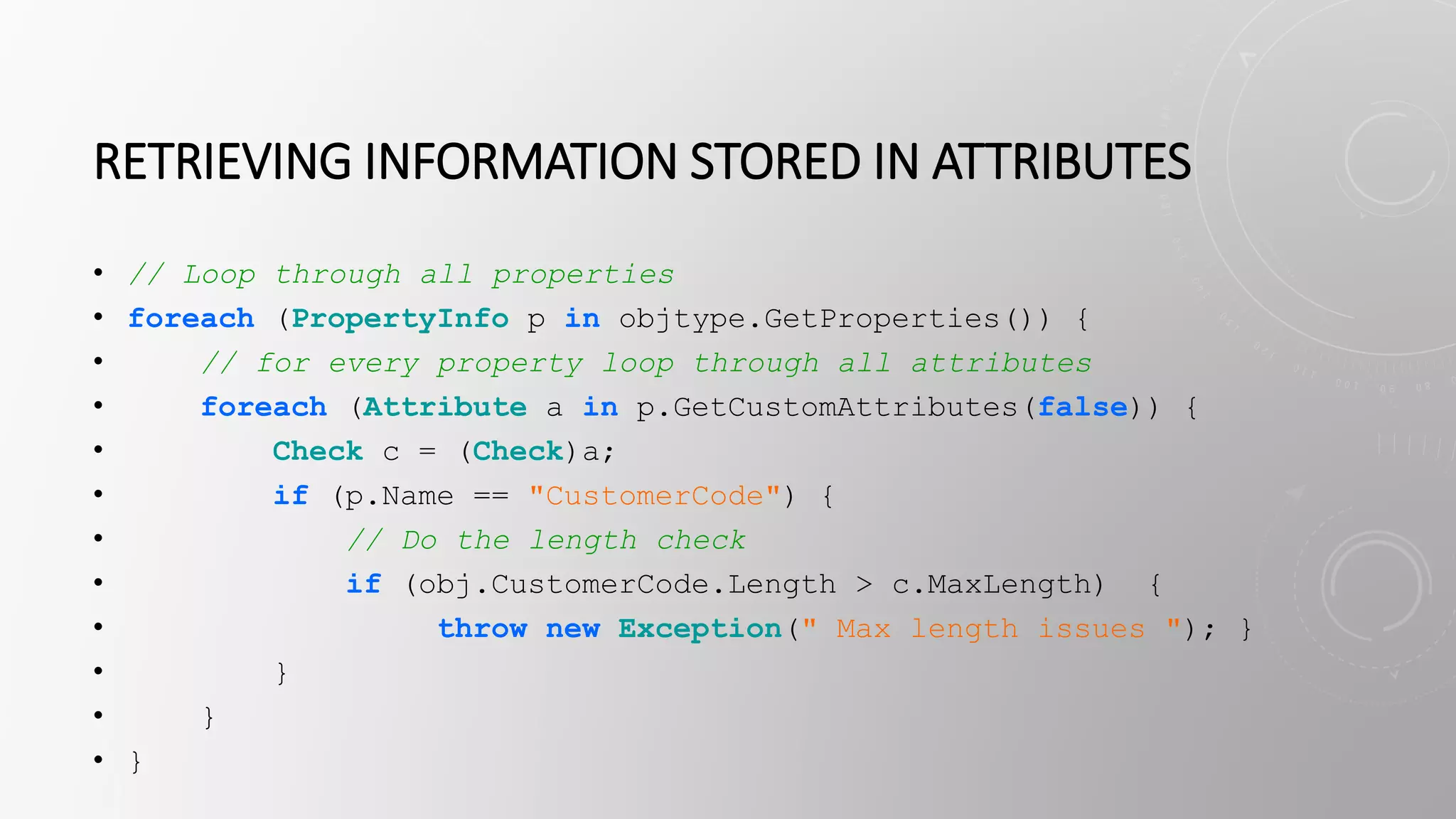 RETRIEVING INFORMATION STORED IN ATTRIBUTES
• // Loop through all properties
• foreach (PropertyInfo p in objtype.GetProperties()) {
• // for every property loop through all attributes
• foreach (Attribute a in p.GetCustomAttributes(false)) {
• Check c = (Check)a;
• if (p.Name == "CustomerCode") {
• // Do the length check
• if (obj.CustomerCode.Length > c.MaxLength) {
• throw new Exception(" Max length issues "); }
• }
• }
• }
 