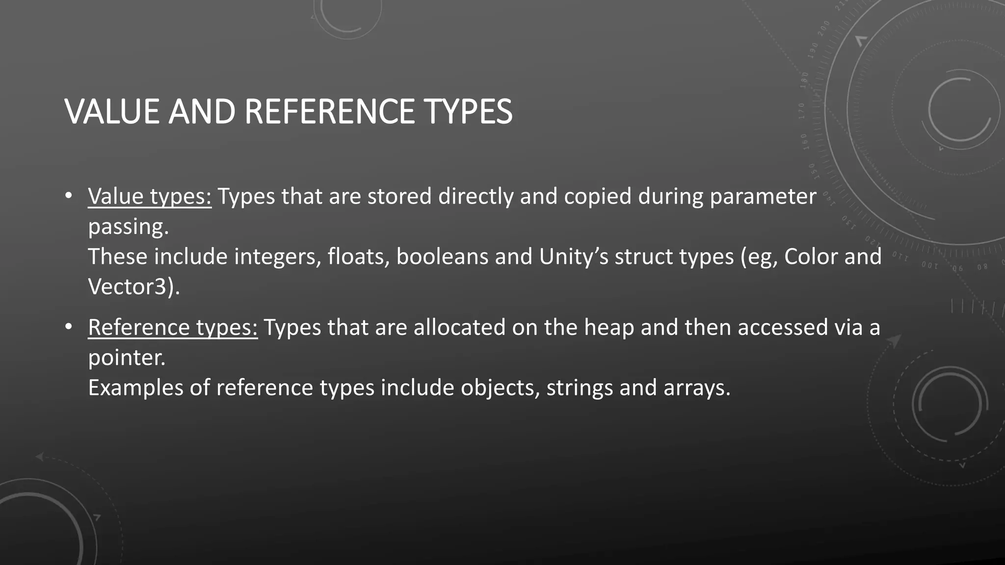 VALUE AND REFERENCE TYPES
• Value types: Types that are stored directly and copied during parameter
passing.
These include integers, floats, booleans and Unity’s struct types (eg, Color and
Vector3).
• Reference types: Types that are allocated on the heap and then accessed via a
pointer.
Examples of reference types include objects, strings and arrays.
 
