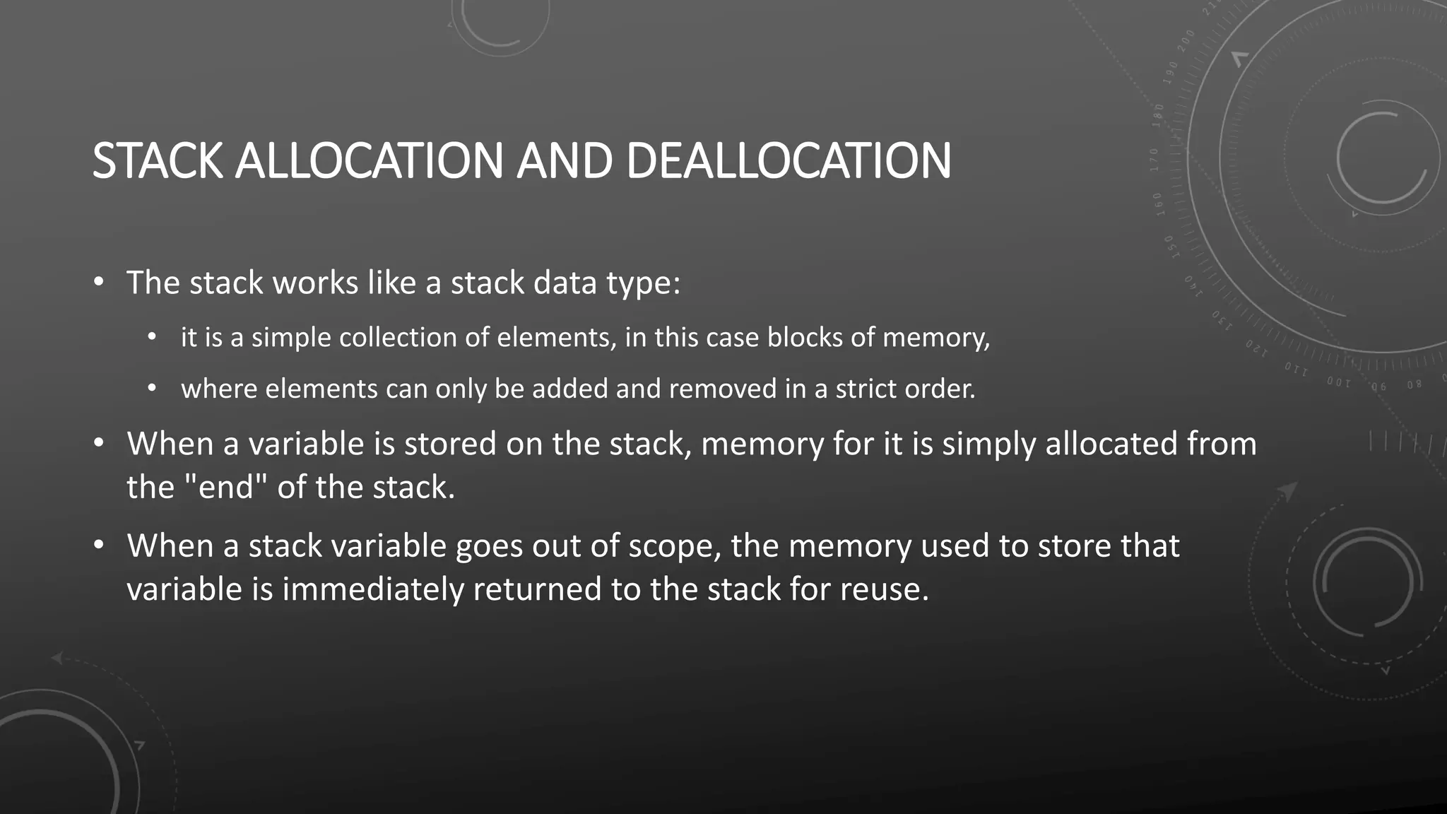 STACK ALLOCATION AND DEALLOCATION
• The stack works like a stack data type:
• it is a simple collection of elements, in this case blocks of memory,
• where elements can only be added and removed in a strict order.
• When a variable is stored on the stack, memory for it is simply allocated from
the "end" of the stack.
• When a stack variable goes out of scope, the memory used to store that
variable is immediately returned to the stack for reuse.
 
