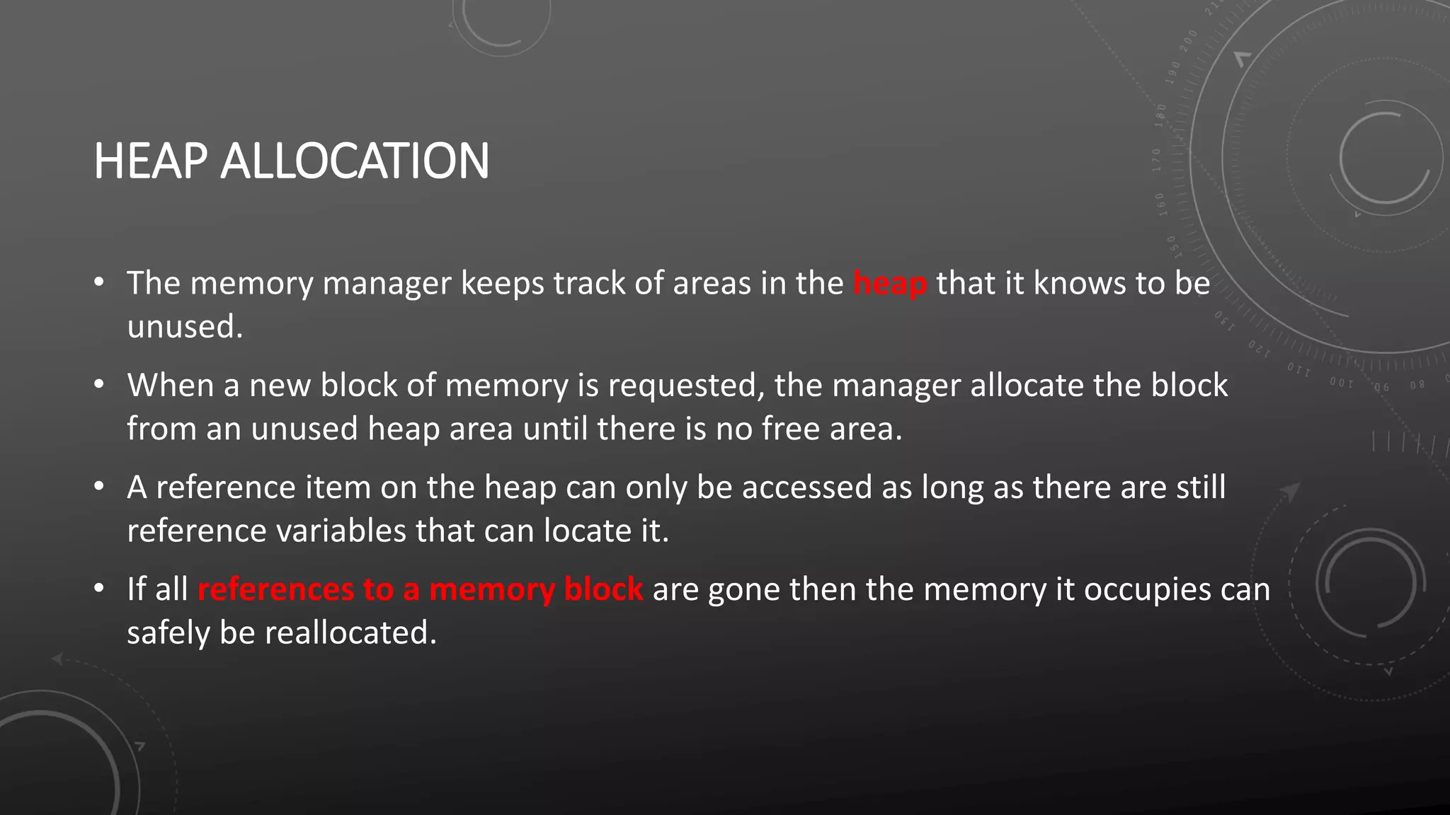 HEAP ALLOCATION
• The memory manager keeps track of areas in the heap that it knows to be
unused.
• When a new block of memory is requested, the manager allocate the block
from an unused heap area until there is no free area.
• A reference item on the heap can only be accessed as long as there are still
reference variables that can locate it.
• If all references to a memory block are gone then the memory it occupies can
safely be reallocated.
 