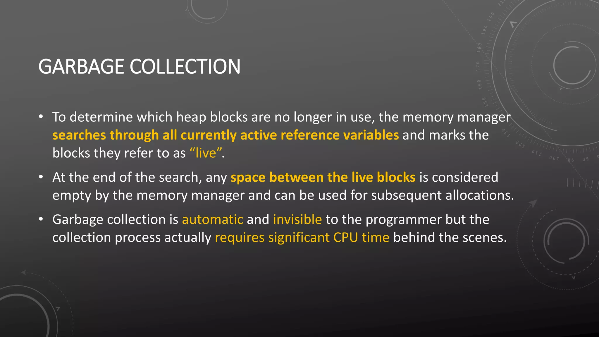 GARBAGE COLLECTION
• To determine which heap blocks are no longer in use, the memory manager
searches through all currently active reference variables and marks the
blocks they refer to as “live”.
• At the end of the search, any space between the live blocks is considered
empty by the memory manager and can be used for subsequent allocations.
• Garbage collection is automatic and invisible to the programmer but the
collection process actually requires significant CPU time behind the scenes.
 