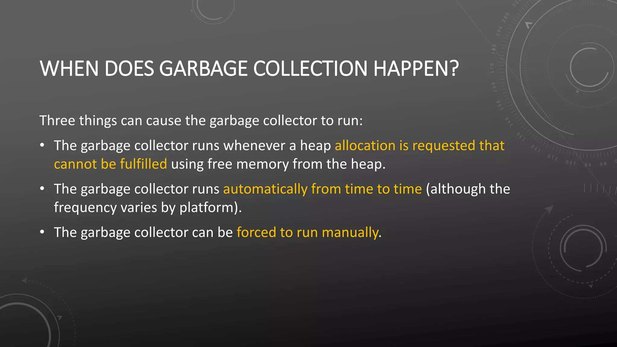 WHEN DOES GARBAGE COLLECTION HAPPEN?
Three things can cause the garbage collector to run:
• The garbage collector runs whenever a heap allocation is requested that
cannot be fulfilled using free memory from the heap.
• The garbage collector runs automatically from time to time (although the
frequency varies by platform).
• The garbage collector can be forced to run manually.
 